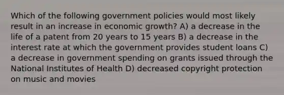 Which of the following government policies would most likely result in an increase in economic growth? A) a decrease in the life of a patent from 20 years to 15 years B) a decrease in the interest rate at which the government provides student loans C) a decrease in government spending on grants issued through the National Institutes of Health D) decreased copyright protection on music and movies