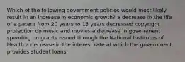 Which of the following government policies would most likely result in an increase in economic growth? a decrease in the life of a patent from 20 years to 15 years decreased copyright protection on music and movies a decrease in government spending on grants issued through the National Institutes of Health a decrease in the interest rate at which the government provides student loans