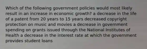 Which of the following government policies would most likely result in an increase in economic growth? a decrease in the life of a patent from 20 years to 15 years decreased copyright protection on music and movies a decrease in government spending on grants issued through the National Institutes of Health a decrease in the interest rate at which the government provides student loans