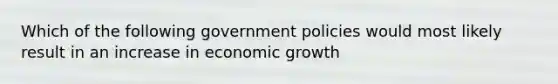 Which of the following government policies would most likely result in an increase in economic growth