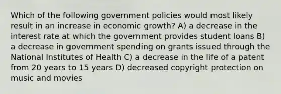 Which of the following government policies would most likely result in an increase in economic growth? A) a decrease in the interest rate at which the government provides student loans B) a decrease in government spending on grants issued through the National Institutes of Health C) a decrease in the life of a patent from 20 years to 15 years D) decreased copyright protection on music and movies