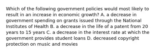 Which of the following government policies would most likely to result in an increase in economic growth? A. a decrease in government spending on grants issued through the National Institutes of Health B. a decrease in the life of a patent from 20 years to 15 years C. a decrease in the interest rate at which the government provides student loans D. decreased copyright protection on music and movies