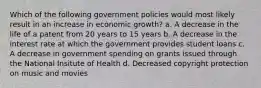 Which of the following government policies would most likely result in an increase in economic growth? a. A decrease in the life of a patent from 20 years to 15 years b. A decrease in the interest rate at which the government provides student loans c. A decrease in government spending on grants issued through the National Insitute of Health d. Decreased copyright protection on music and movies