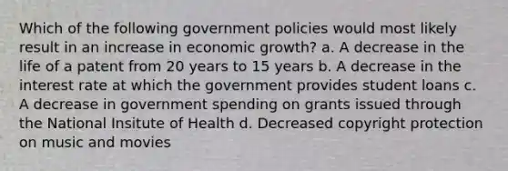 Which of the following government policies would most likely result in an increase in economic growth? a. A decrease in the life of a patent from 20 years to 15 years b. A decrease in the interest rate at which the government provides student loans c. A decrease in government spending on grants issued through the National Insitute of Health d. Decreased copyright protection on music and movies