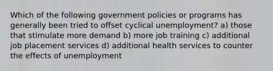 Which of the following government policies or programs has generally been tried to offset cyclical unemployment? a) those that stimulate more demand b) more job training c) additional job placement services d) additional health services to counter the effects of unemployment