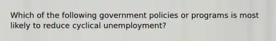 Which of the following government policies or programs is most likely to reduce cyclical unemployment?