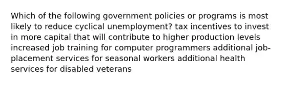 Which of the following government policies or programs is most likely to reduce cyclical unemployment? tax incentives to invest in more capital that will contribute to higher production levels increased job training for computer programmers additional job-placement services for seasonal workers additional health services for disabled veterans