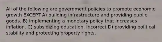 All of the following are government policies to promote economic growth EXCEPT A) building infrastructure and providing public goods. B) implementing a monetary policy that increases inflation. C) subsidizing education. Incorrect D) providing political stability and protecting property rights.