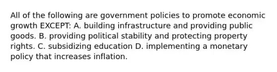 All of the following are government policies to promote economic growth EXCEPT: A. building infrastructure and providing public goods. B. providing political stability and protecting property rights. C. subsidizing education D. implementing a monetary policy that increases inflation.