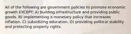 All of the following are government policies to promote economic growth EXCEPT: A) building infrastructure and providing public goods. B) implementing a monetary policy that increases inflation. C) subsidizing education. D) providing political stability and protecting property rights.