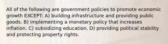 All of the following are government policies to promote economic growth EXCEPT: A) building infrastructure and providing public goods. B) implementing a monetary policy that increases inflation. C) subsidizing education. D) providing political stability and protecting property rights.