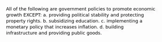 All of the following are government policies to promote economic growth EXCEPT: a. providing political stability and protecting property rights. b. subsidizing education. c. implementing a monetary policy that increases inflation. d. building infrastructure and providing public goods.