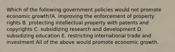 Which of the following government policies would not promote economic growth?A. improving the enforcement of property rights B. protecting intellectual property with patents and copyrights C. subsidizing research and development D. subsidizing education E. restricting international trade and investment All of the above would promote economic growth.