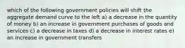 which of the following government policies will shift the aggregate demand curve to the left a) a decrease in the quantity of money b) an increase in government purchases of goods and services c) a decrease in taxes d) a decrease in interest rates e) an increase in government transfers