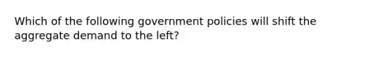 Which of the following government policies will shift the aggregate demand to the left?