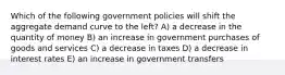 Which of the following government policies will shift the aggregate demand curve to the left? A) a decrease in the quantity of money B) an increase in government purchases of goods and services C) a decrease in taxes D) a decrease in interest rates E) an increase in government transfers