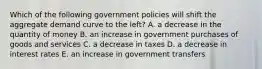 Which of the following government policies will shift the aggregate demand curve to the left? A. a decrease in the quantity of money B. an increase in government purchases of goods and services C. a decrease in taxes D. a decrease in interest rates E. an increase in government transfers