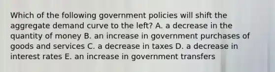 Which of the following government policies will shift the aggregate demand curve to the left? A. a decrease in the quantity of money B. an increase in government purchases of goods and services C. a decrease in taxes D. a decrease in interest rates E. an increase in government transfers