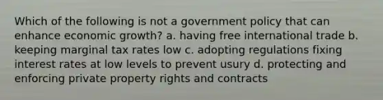 Which of the following is not a government policy that can enhance economic growth? a. having free international trade b. keeping marginal tax rates low c. adopting regulations fixing interest rates at low levels to prevent usury d. protecting and enforcing private property rights and contracts