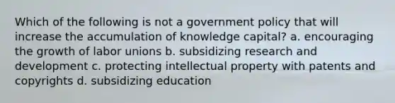 Which of the following is not a government policy that will increase the accumulation of knowledge capital? a. encouraging the growth of <a href='https://www.questionai.com/knowledge/knfd2oEIT4-labor-unions' class='anchor-knowledge'>labor unions</a> b. subsidizing research and development c. protecting intellectual property with patents and copyrights d. subsidizing education