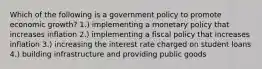 Which of the following is a government policy to promote economic growth? 1.) implementing a monetary policy that increases inflation 2.) implementing a fiscal policy that increases inflation 3.) increasing the interest rate charged on student loans 4.) building infrastructure and providing public goods