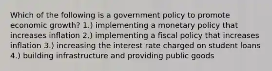 Which of the following is a government policy to promote economic growth? 1.) implementing a monetary policy that increases inflation 2.) implementing a fiscal policy that increases inflation 3.) increasing the interest rate charged on student loans 4.) building infrastructure and providing public goods