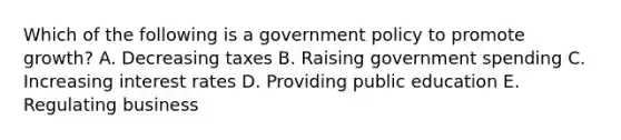 Which of the following is a government policy to promote growth? A. Decreasing taxes B. Raising government spending C. Increasing interest rates D. Providing public education E. Regulating business