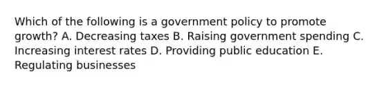 Which of the following is a government policy to promote growth? A. Decreasing taxes B. Raising government spending C. Increasing interest rates D. Providing public education E. Regulating businesses