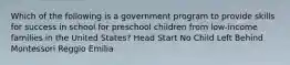 Which of the following is a government program to provide skills for success in school for preschool children from low-income families in the United States? Head Start No Child Left Behind Montessori Reggio Emilia