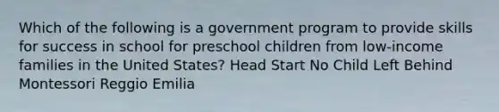 Which of the following is a government program to provide skills for success in school for preschool children from low-income families in the United States? Head Start No Child Left Behind Montessori Reggio Emilia