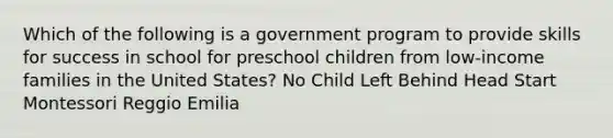 Which of the following is a government program to provide skills for success in school for preschool children from low-income families in the United States? No Child Left Behind Head Start Montessori Reggio Emilia