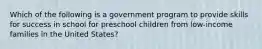 Which of the following is a government program to provide skills for success in school for preschool children from low-income families in the United States?