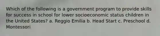 Which of the following is a government program to provide skills for success in school for lower socioeconomic status children in the United States? a. Reggio Emilia b. Head Start c. Preschool d. Montessori