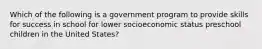 Which of the following is a government program to provide skills for success in school for lower socioeconomic status preschool children in the United States?