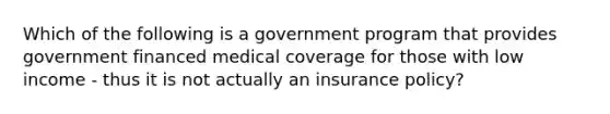 Which of the following is a government program that provides government financed medical coverage for those with low income - thus it is not actually an insurance policy?