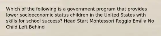 Which of the following is a government program that provides lower socioeconomic status children in the United States with skills for school success? Head Start Montessori Reggio Emilia No Child Left Behind