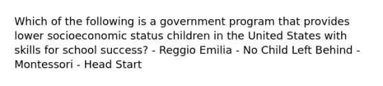 Which of the following is a government program that provides lower socioeconomic status children in the United States with skills for school success? - Reggio Emilia - No Child Left Behind - Montessori - Head Start