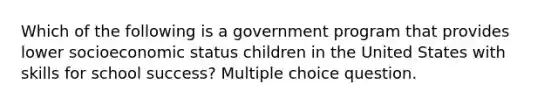 Which of the following is a government program that provides lower socioeconomic status children in the United States with skills for school success? Multiple choice question.