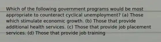 Which of the following government programs would be most appropriate to counteract cyclical unemployment? (a) Those which stimulate economic growth. (b) Those that provide additional health services. (c) Those that provide job placement services. (d) Those that provide job training