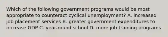 Which of the following government programs would be most appropriate to counteract cyclical unemployment? A. increased job placement services B. greater government expenditures to increase GDP C. year-round school D. more job training programs