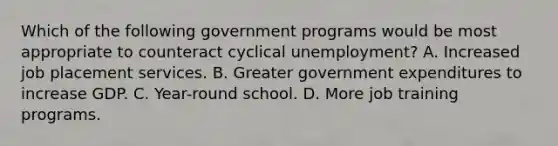 Which of the following government programs would be most appropriate to counteract cyclical unemployment? A. Increased job placement services. B. Greater government expenditures to increase GDP. C. Year-round school. D. More job training programs.