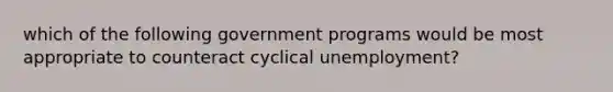 which of the following government programs would be most appropriate to counteract cyclical unemployment?