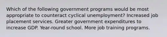 Which of the following government programs would be most appropriate to counteract cyclical unemployment? Increased job placement services. Greater government expenditures to increase GDP. Year-round school. More job training programs.