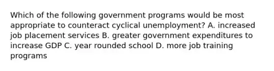 Which of the following government programs would be most appropriate to counteract cyclical unemployment? A. increased job placement services B. greater government expenditures to increase GDP C. year rounded school D. more job training programs