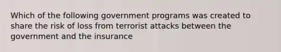 Which of the following government programs was created to share the risk of loss from terrorist attacks between the government and the insurance