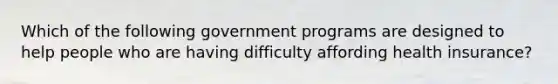 Which of the following government programs are designed to help people who are having difficulty affording health insurance?