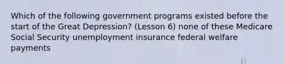 Which of the following government programs existed before the start of the Great Depression? (Lesson 6) none of these Medicare Social Security unemployment insurance federal welfare payments