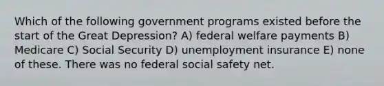 Which of the following government programs existed before the start of the Great Depression? A) federal welfare payments B) Medicare C) Social Security D) unemployment insurance E) none of these. There was no federal social safety net.