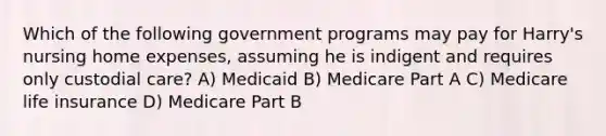 Which of the following government programs may pay for Harry's nursing home expenses, assuming he is indigent and requires only custodial care? A) Medicaid B) Medicare Part A C) Medicare life insurance D) Medicare Part B