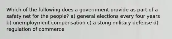 Which of the following does a government provide as part of a safety net for the people? a) general elections every four years b) unemployment compensation c) a stong military defense d) regulation of commerce